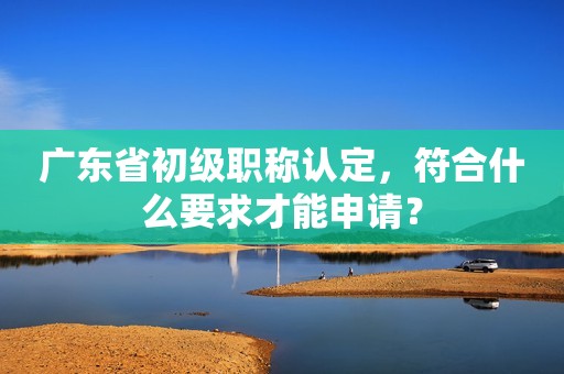 廣東省初級(jí)職稱認(rèn)定，符合什么要求才能申請(qǐng)？