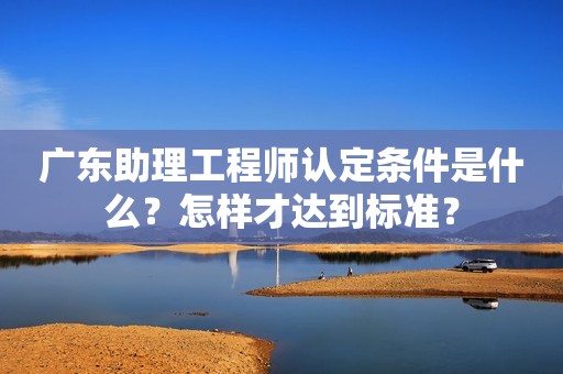 廣東助理工程師認(rèn)定條件是什么？怎樣才達(dá)到標(biāo)準(zhǔn)？