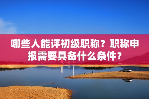哪些人能評初級職稱？職稱申報需要具備什么條件？