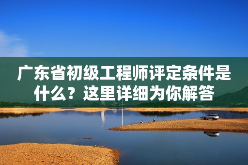 廣東省初級工程師評定條件是什么？這里詳細(xì)為你解答