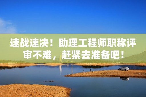 速戰(zhàn)速決！助理工程師職稱評審不難，趕緊去準備吧！
