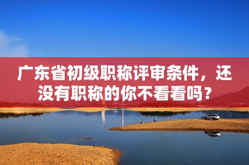 廣東省初級職稱評審條件，還沒有職稱的你不看看嗎？