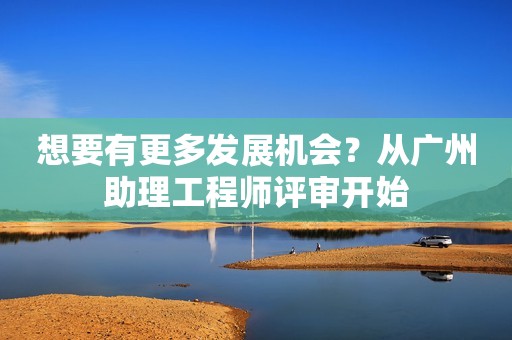 想要有更多發(fā)展機(jī)會？從廣州助理工程師評審開始