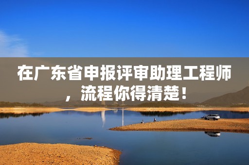 在廣東省申報評審助理工程師，流程你得清楚！