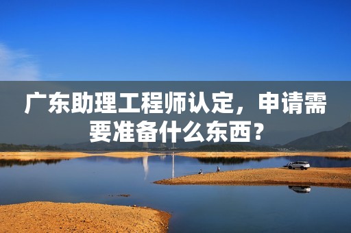 廣東助理工程師認(rèn)定，申請(qǐng)需要準(zhǔn)備什么東西？