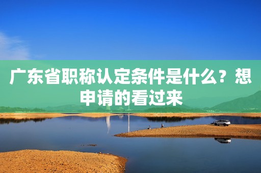 廣東省職稱認(rèn)定條件是什么？想申請(qǐng)的看過來