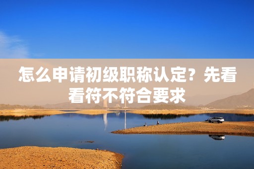 怎么申請(qǐng)初級(jí)職稱認(rèn)定？先看看符不符合要求