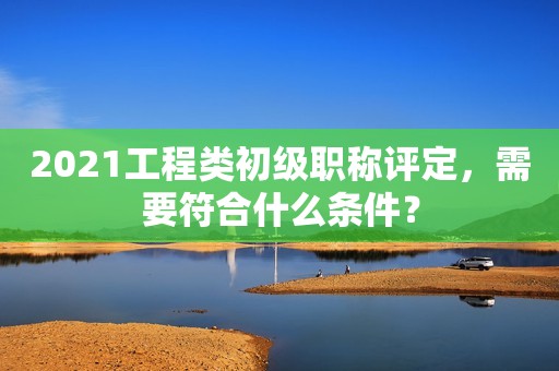 2021工程類初級職稱評定，需要符合什么條件？