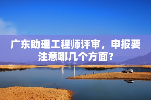 廣東助理工程師評(píng)審，申報(bào)要注意哪幾個(gè)方面？