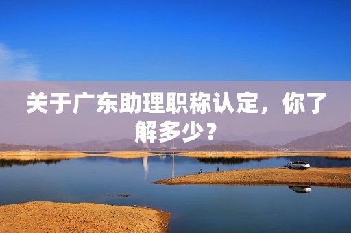 關(guān)于廣東助理職稱認(rèn)定，你了解多少？