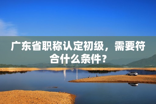 廣東省職稱認(rèn)定初級，需要符合什么條件？