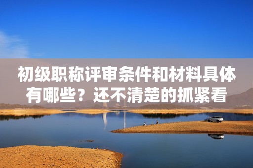 初級職稱評審條件和材料具體有哪些？還不清楚的抓緊看