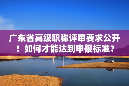 廣東省高級職稱評審要求公開！如何才能達到申報標準？