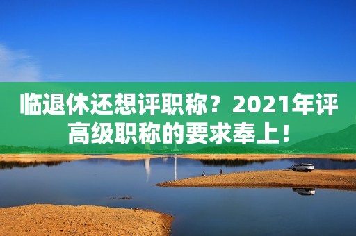 臨退休還想評職稱？2021年評高級職稱的要求奉上！