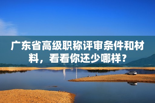 廣東省高級職稱評審條件和材料，看看你還少哪樣？