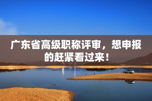 廣東省高級職稱評審，想申報的趕緊看過來！