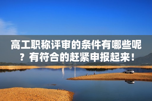 高工職稱評審的條件有哪些呢？有符合的趕緊申報起來！