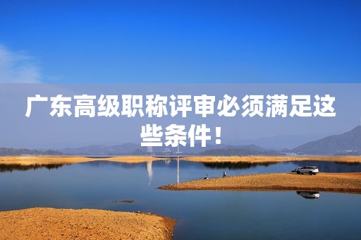 廣東高級職稱評審必須滿足這些條件！