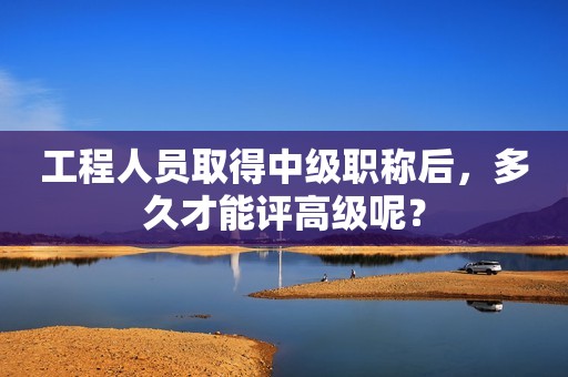 工程人員取得中級職稱后，多久才能評高級呢？