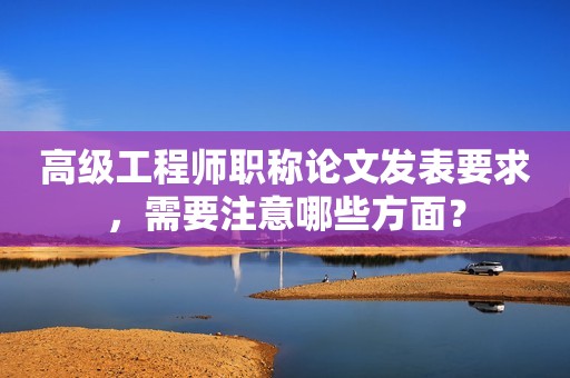 高級(jí)工程師職稱論文發(fā)表要求，需要注意哪些方面？