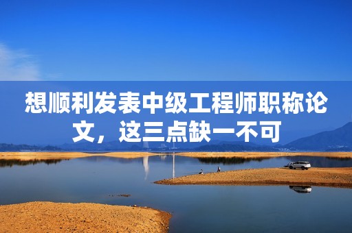 想順利發(fā)表中級(jí)工程師職稱論文，這三點(diǎn)缺一不可
