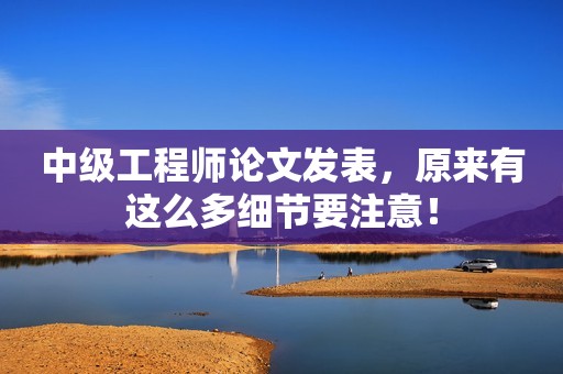 中級工程師論文發(fā)表，原來有這么多細(xì)節(jié)要注意！