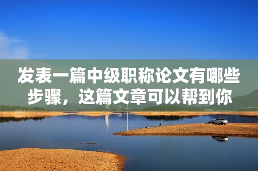 發(fā)表一篇中級職稱論文有哪些步驟，這篇文章可以幫到你