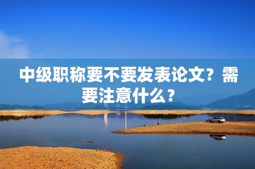 中級職稱要不要發(fā)表論文？需要注意什么？