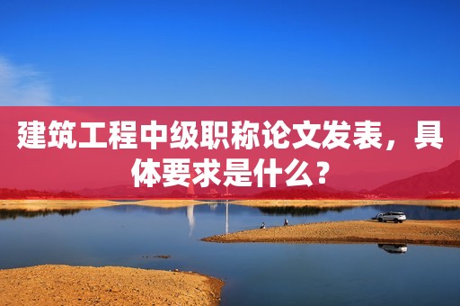建筑工程中級(jí)職稱論文發(fā)表，具體要求是什么？