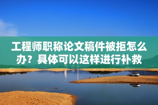 工程師職稱論文稿件被拒怎么辦？具體可以這樣進(jìn)行補(bǔ)救