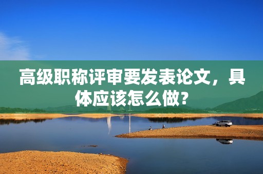 高級職稱評審要發(fā)表論文，具體應該怎么做？