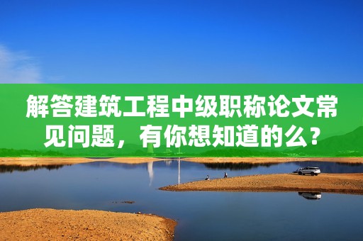 解答建筑工程中級職稱論文常見問題，有你想知道的么？