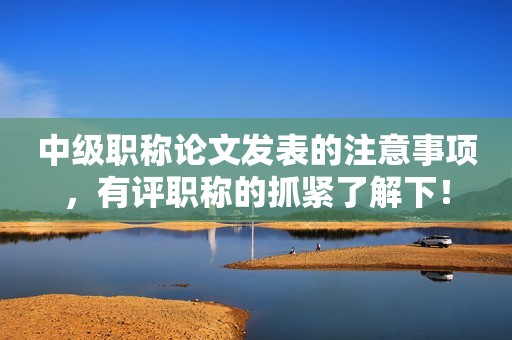 中級職稱論文發(fā)表的注意事項，有評職稱的抓緊了解下！