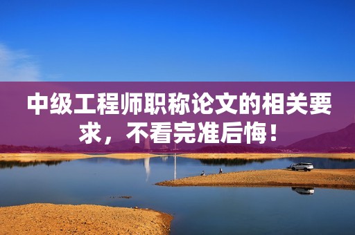 中級(jí)工程師職稱論文的相關(guān)要求，不看完準(zhǔn)后悔！