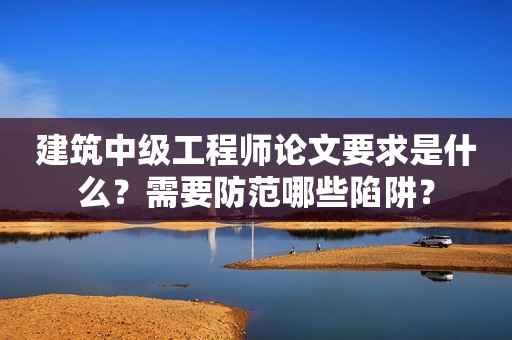 建筑中級工程師論文要求是什么？需要防范哪些陷阱？