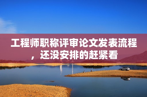 工程師職稱評審論文發(fā)表流程，還沒安排的趕緊看