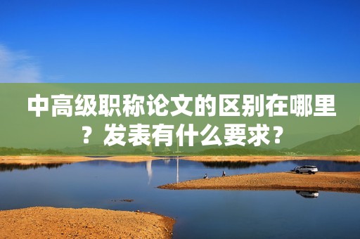 中高級(jí)職稱論文的區(qū)別在哪里？發(fā)表有什么要求？