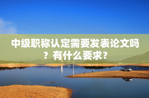 中級(jí)職稱認(rèn)定需要發(fā)表論文嗎？有什么要求？
