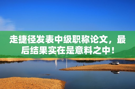 走捷徑發(fā)表中級職稱論文，最后結(jié)果實在是意料之中！