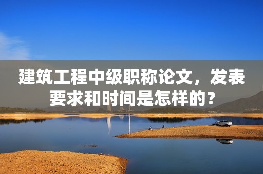 建筑工程中級職稱論文，發(fā)表要求和時間是怎樣的？