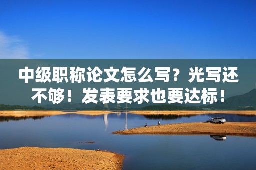 中級(jí)職稱論文怎么寫？光寫還不夠！發(fā)表要求也要達(dá)標(biāo)！