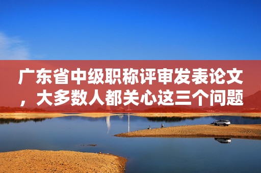 廣東省中級(jí)職稱評(píng)審發(fā)表論文，大多數(shù)人都關(guān)心這三個(gè)問題