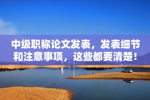 中級職稱論文發(fā)表，發(fā)表細(xì)節(jié)和注意事項，這些都要清楚！