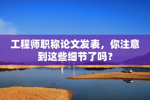 工程師職稱論文發(fā)表，你注意到這些細(xì)節(jié)了嗎？