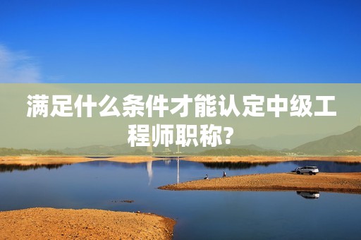 滿足什么條件才能認(rèn)定中級(jí)工程師職稱?