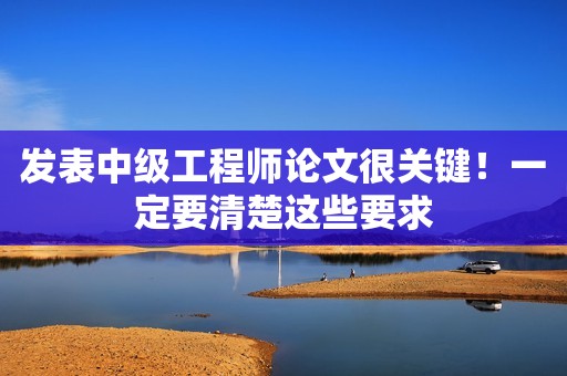 發(fā)表中級(jí)工程師論文很關(guān)鍵！一定要清楚這些要求