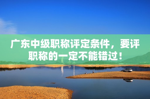 廣東中級(jí)職稱評(píng)定條件，要評(píng)職稱的一定不能錯(cuò)過(guò)！