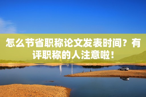 怎么節(jié)省職稱論文發(fā)表時(shí)間？有評(píng)職稱的人注意啦！