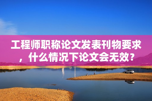 工程師職稱論文發(fā)表刊物要求，什么情況下論文會(huì)無(wú)效？