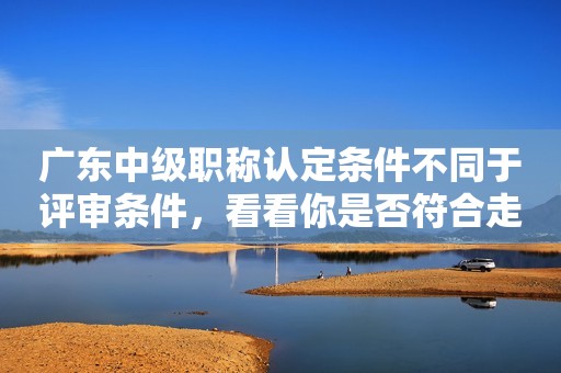 廣東中級職稱認定條件不同于評審條件，看看你是否符合走認定取得職稱吧！